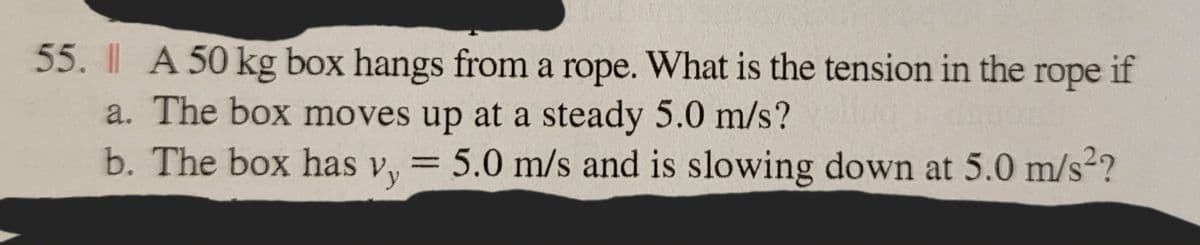 55. A 50 kg box hangs from a rope. What is the tension in the rope if
a. The box moves up at a steady 5.0 m/s?
b. The box has vy = 5.0 m/s and is slowing down at 5.0 m/s²?
Vy