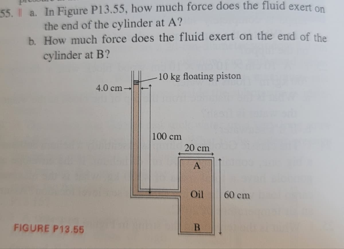 55. a. In Figure P13.55, how much force does the fluid exert on
the end of the cylinder at A?
b. How much force does the fluid exert on the end of the
cylinder at B?
-10 kg floating piston
100 cm
20 cm
A
Oil
B
FIGURE P13.55
4.0 cm
60 cm