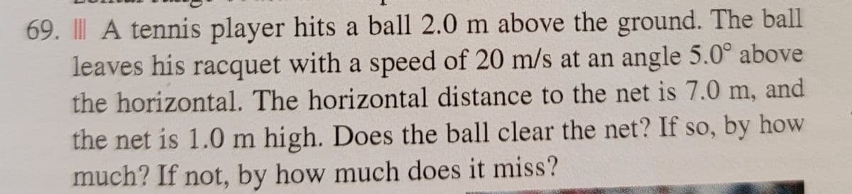 69. A tennis player hits a ball 2.0 m above the ground. The ball
leaves his racquet with a speed of 20 m/s at an angle 5.0° above
the horizontal. The horizontal distance to the net is 7.0 m, and
the net is 1.0 m high. Does the ball clear the net? If so, by how
much? If not, by how much does it miss?