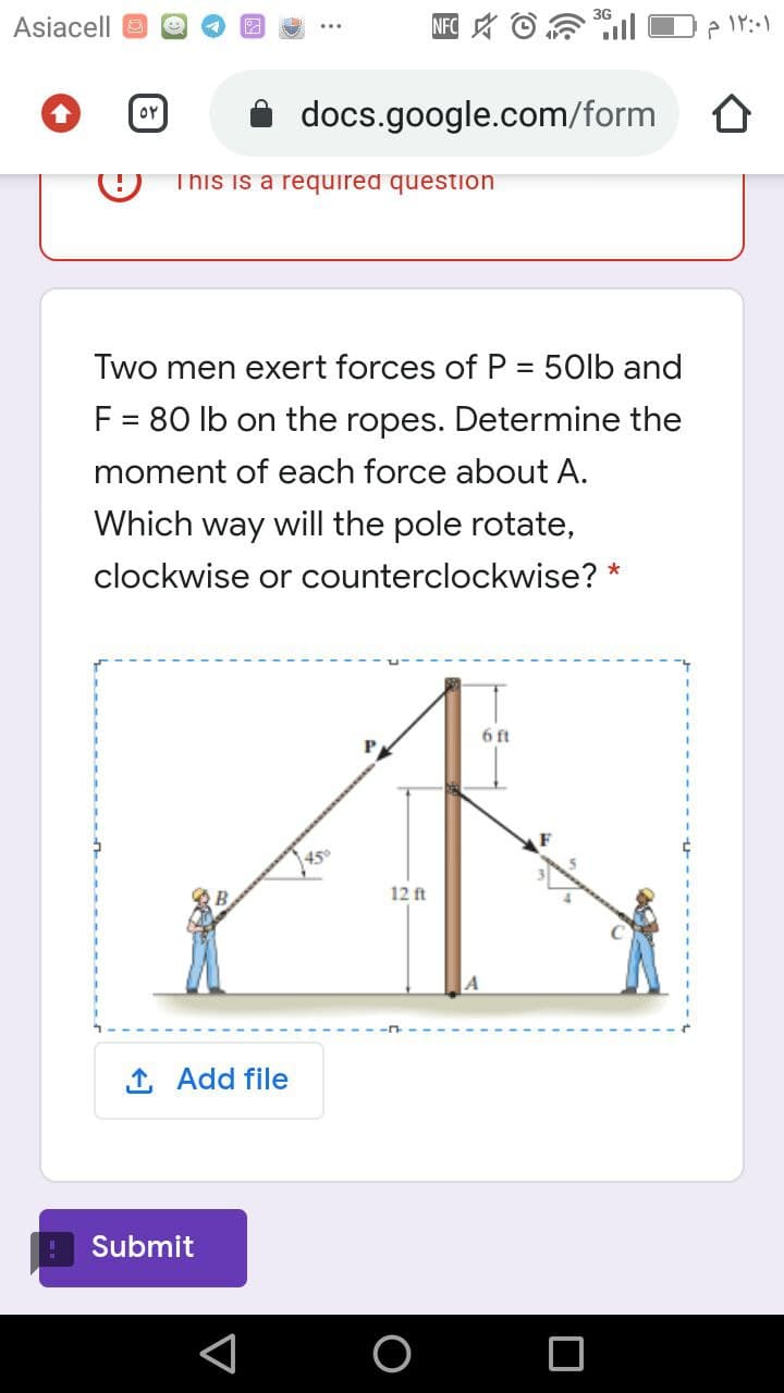 Asiacell O
NFC A O
docs.google.com/form
OY
This is a required question
Two men exert forces of P = 50lb and
F = 80 lb on the ropes. Determine the
moment of each force about A.
Which way will the pole rotate,
clockwise or counterclockwise?
6 ft
45°
12 ft
1 Add file
Submit
