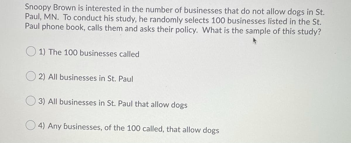 Snoopy Brown is interested in the number of businesses that do not allow dogs in St.
Paul, MN. To conduct his study, he randomly selects 100 businesses listed in the St.
Paul phone book, calls them and asks their policy. What is the sample of this study?
O 1) The 100 businesses called
2) All businesses in St. Paul
3) All businesses in St. Paul that allow dogs
4) Any businesses, of the 100 called, that allow dogs
