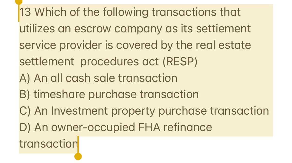 13 Which of the following transactions that
utilizes an escrow company as its settiement
service provider is covered by the real estate
settlement procedures act (RESP)
A) An all cash sale transaction
B) timeshare purchase transaction
C) An Investment property purchase transaction
D) An owner-occupied FHA refinance
transaction