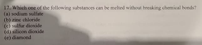 17. Which one of the following substances can be melted without breaking chemical bonds?
(a) sodium sulfate
(b) zinc chloride
(c) sulfur dioxide
(d) silicon dioxide
(e) diamond