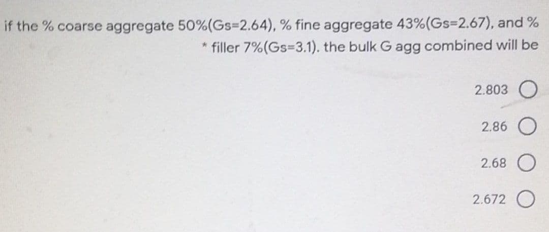 if the % coarse aggregate 50%(Gs%3D2.64), % fine aggregate 43%(Gs=2.67), and %
* filler 7%(Gs=3.1). the bulk G agg combined will be
2.803
2.86
2.68
2.672
