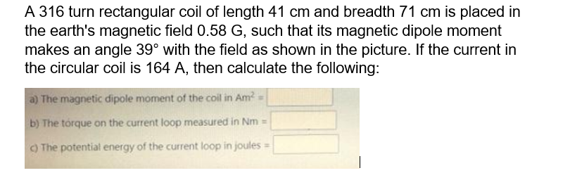 A 316 turn rectangular coil of length 41 cm and breadth 71 cm is placed in
the earth's magnetic field 0.58 G, such that its magnetic dipole moment
makes an angle 39° with the field as shown in the picture. If the current in
the circular coil is 164 A, then calculate the following:
a) The magnetic dipole moment of the coil in Am?
b) The tórque on the current loop measured in Nm =
O The potential energy of the current loop in joules =
