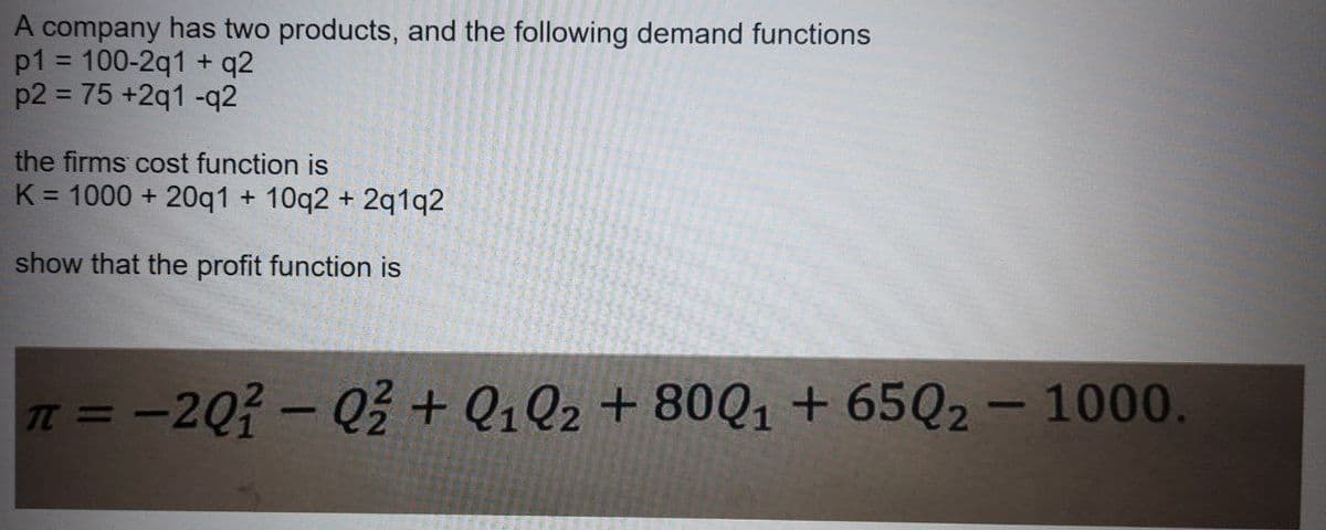 A company has two products, and the following demand functions
p1 = 100-2q1 + q2
p2 = 75 +2q1 -q2
the firms cost function is
K = 1000 + 20q1 + 10q2 + 2q1q2
show that the profit function is
T = -2Q?- Q+ Q1Q2 + 80Q1 + 65Q2 – 1000.
%3D
