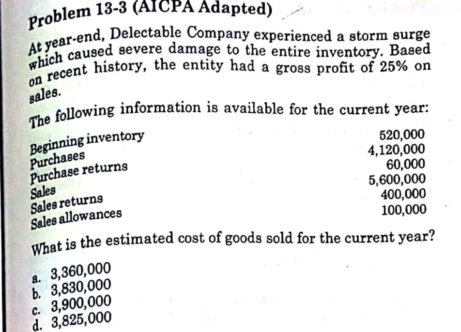 What is the estimated cost of goods sold for the current year?
Problem 13-3 (AICPA Adapted)
The following information is available for the current year:
Wecent history, the entity had a gross profit of 25% on
sales.
Beginning inventory
Purchases
Purchase returns
Sales
Sales returns
Sales allowances
Uhat is the estimated cost of goods sold for the current year?
520,000
4,120,000
60,000
5,600,000
400,000
100,000
a. 3,360,000
b. 3,830,000
c. 3,900,000
d. 3,825,000
