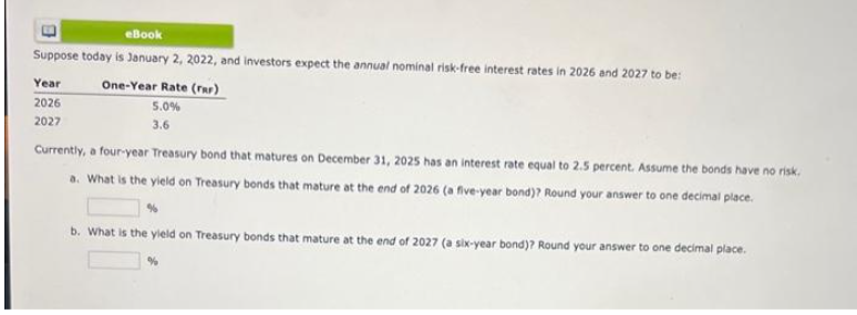 eBook
Suppose today is January 2, 2022, and investors expect the annual nominal risk-free interest rates in 2026 and 2027 to be:
Year
2026
2027
One-Year Rate (rar)
5.0%
3.6
Currently, a four-year Treasury bond that matures on December 31, 2025 has an interest rate equal to 2.5 percent. Assume the bonds have no risk.
a. What is the yield on Treasury bonds that mature at the end of 2026 (a five-year bond)? Round your answer to one decimal place.
%
b. What is the yield on Treasury bonds that mature at the end of 2027 (a six-year bond)? Round your answer to one decimal place.
%