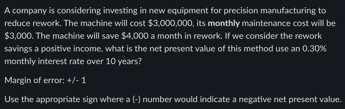 A company is considering investing in new equipment for precision manufacturing to
reduce rework. The machine will cost $3,000,000, its monthly maintenance cost will be
$3,000. The machine will save $4,000 a month in rework. If we consider the rework
savings a positive income, what is the net present value of this method use an 0.30%
monthly interest rate over 10 years?
Margin of error: +/- 1
Use the appropriate sign where a (-) number would indicate a negative net present value.