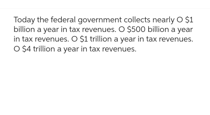 Today the federal government collects nearly O $1
billion a year in tax revenues. O $500 billion a year
in tax revenues. O $1 trillion a year in tax revenues.
O $4 trillion a year in tax revenues.