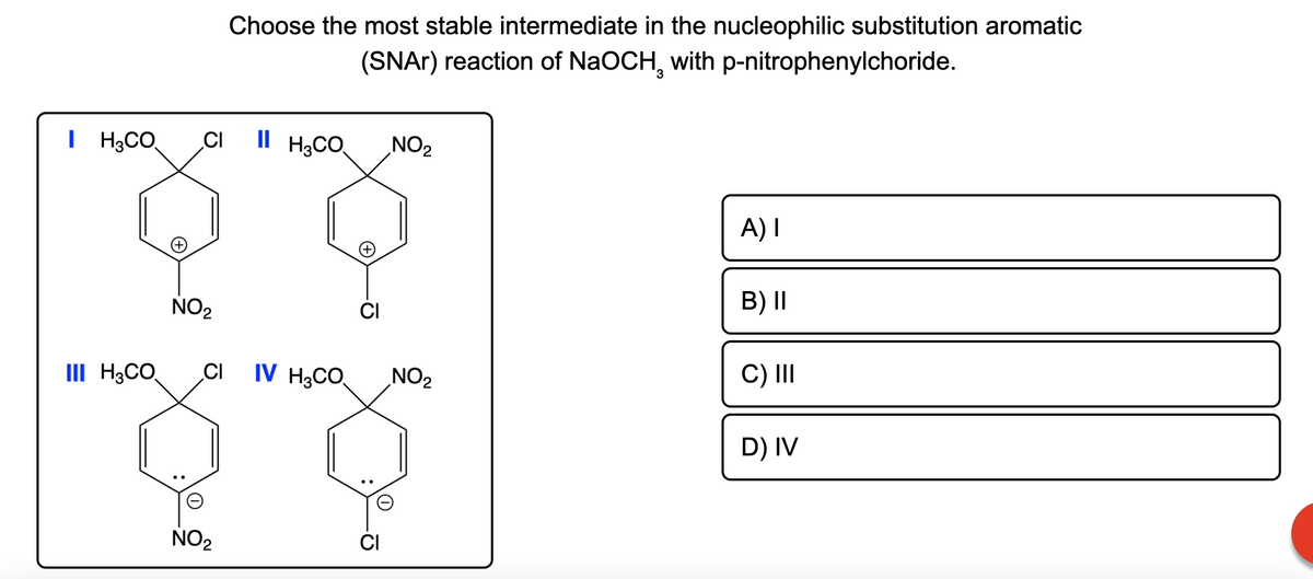 Choose the most stable intermediate in the nucleophilic substitution aromatic
(SNAR) reaction of NaOCH, with p-nitrophenylchoride.
I H;CO
H3CO
CI
Il H3CO,
NO2
A) I
B) II
NO2
CI
IV H;CO.
C) II
III H3CO.
CI
NO2
D) IV
NO2
CI
'이
