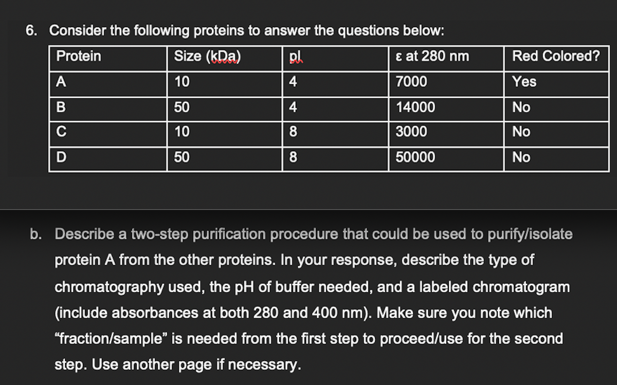 6. Consider the following proteins to answer the questions below:
Protein
Size (kDa)
pl
ε at 280 nm
10
4
7000
50
4
14000
10
8
3000
50
8
50000
A
B C
C
Red Colored?
Yes
No
No
No
b. Describe a two-step purification procedure that could be used to purify/isolate
protein A from the other proteins. In your response, describe the type of
chromatography used, the pH of buffer needed, and a labeled chromatogram
(include absorbances at both 280 and 400 nm). Make sure you note which
"fraction/sample" is needed from the first step to proceed/use for the second
step. Use another page if necessary.