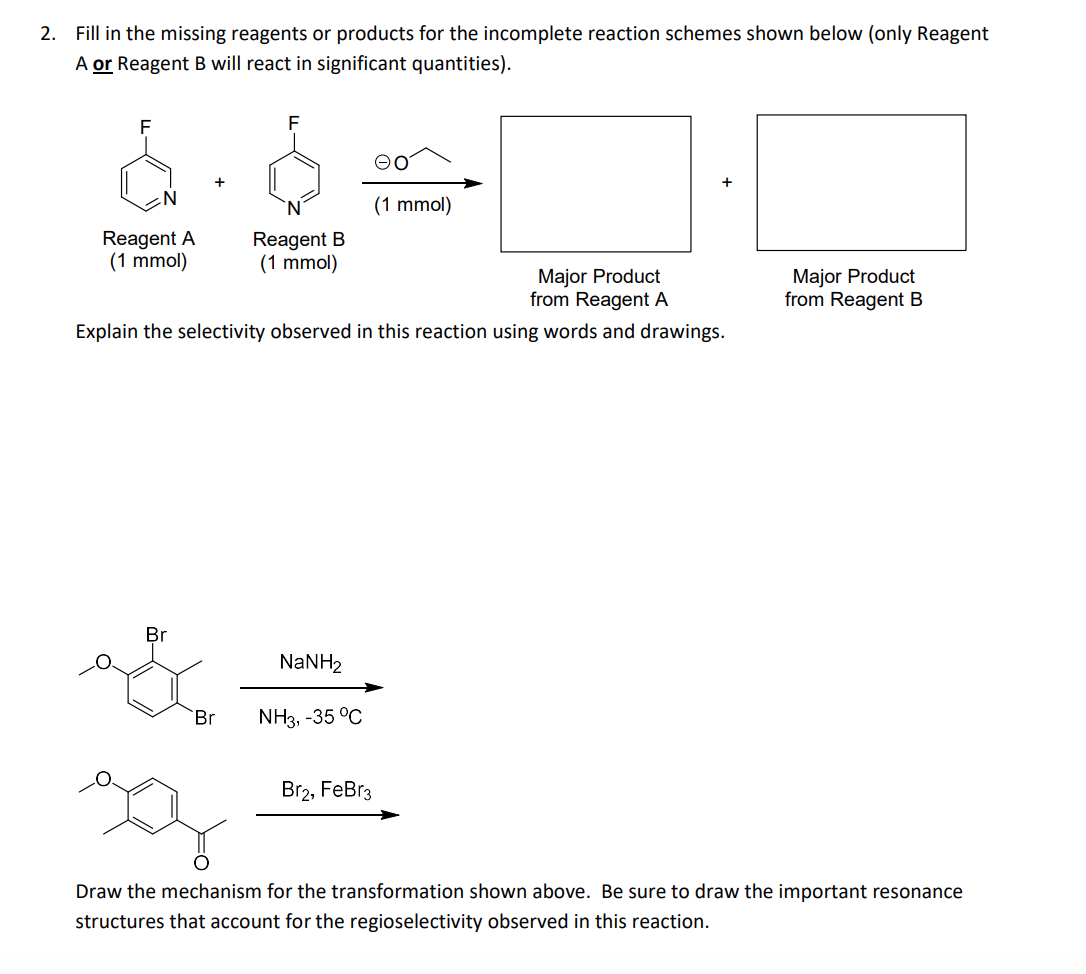 2. Fill
the missing reagents or products for the incomplete reaction schemes shown below (only Reagent
A or Reagent B will react in significant quantities).
F
(1 mmol)
Reagent A
(1 mmol)
Reagent B
(1 mmol)
Major Product
from Reagent A
Major Product
from Reagent B
Explain the selectivity observed in this reaction using words and drawings.
Br
NaNH2
Br
NH3, -35 °C
Вrz, FeBr3
Draw the mechanism for the transformation shown above. Be sure to draw the important resonance
structures that account for the regioselectivity observed in this reaction.
