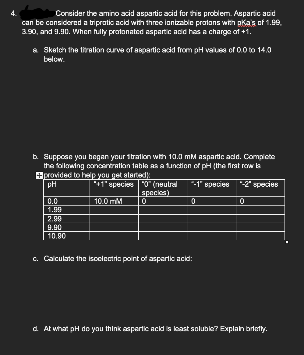 4.
Consider the amino acid aspartic acid for this problem. Aspartic acid
can be considered a triprotic acid with three ionizable protons with pka's of 1.99,
3.90, and 9.90. When fully protonated aspartic acid has a charge of +1.
a. Sketch the titration curve of aspartic acid from pH values of 0.0 to 14.0
below.
b. Suppose you began your titration with 10.0 mM aspartic acid. Complete
the following concentration table as a function of pH (the first row is
"-1" species "-2" species
+ provided to help you get started):
pH
0.0
1.99
2.99
9.90
10.90
"+1" species "0" (neutral
species)
0
10.0 mM
0
c. Calculate the isoelectric point of aspartic acid:
0
d. At what pH do you think aspartic acid is least soluble? Explain briefly.