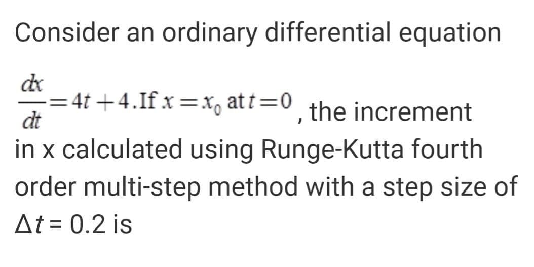 Consider an ordinary differential equation
de
= 4t +4.If x=X, at t=0 the increment
dt
in x calculated using Runge-Kutta fourth
order multi-step method with a step size of
At = 0.2 is
