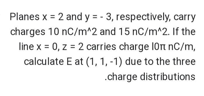 Planes x = 2 and y = - 3, respectively, carry
charges 10 nC/m^2 and 15 nC/m^2. If the
line x = 0, z = 2 carries charge 10π nС/m,
calculate E at (1, 1, -1) due to the three
.charge distributions
