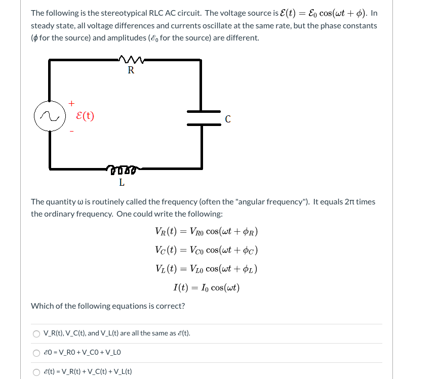 The following is the stereotypical RLC AC circuit. The voltage source is E(t) = E, cos(wt + ¢). In
steady state, all voltage differences and currents oscillate at the same rate, but the phase constants
(ø for the source) and amplitudes (é, for the source) are different.
R
E(t)
L
The quantity w is routinely called the frequency (often the "angular frequency"). It equals 2n times
the ordinary frequency. One could write the following:
VR(t) = VRO Cos(wt + Ør)
Vc (t) = Vco cos(wt + ¢c)
VL (t) = VL0 Cos(wt + ¢1)
I(t) = I, cos(wt)
Which of the following equations is correct?
V_R(t), V_C(t), and V_L(t) are all the same as é(t).
E0 = V_RO + V_CO +V_LO
é(t) = V_R(t) + V_C(t) + V_L(t)
