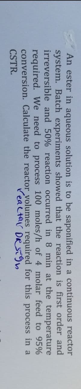 An ester in aqueous solution is to be saponified in a continuous reactor
system. Batch experiments showed that the reaction is first order and
irreversible and 50% reaction occurred in 8 min at the temperature
required. We need to process 100 moles/h of 4 molar feed to 95%
conversion. Calculate the reactor volumes required for this process in a
reactar DR Sign
CSTR.