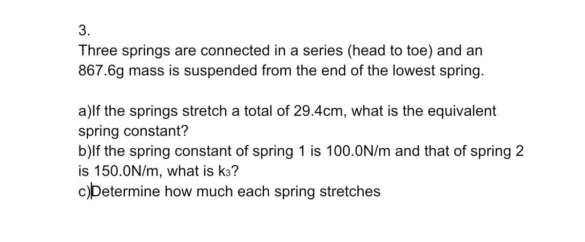 3.
Three springs are connected in a series (head to toe) and an
867.6g mass is suspended from the end of the lowest spring.
a)If the springs stretch a total of 29.4cm, what is the equivalent
spring constant?
b)lf the spring constant of spring 1 is 100.0N/m and that of spring 2
is 150.0N/m, what is k3?
c)Determine how much each spring stretches