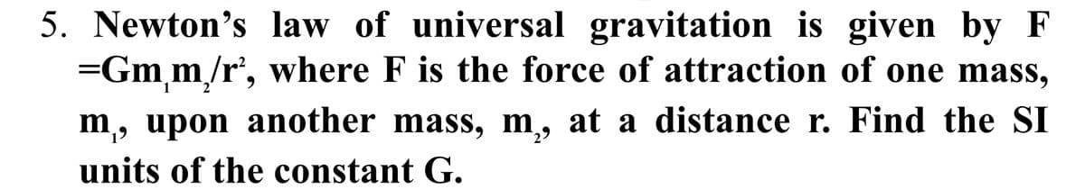 5. Newton's law of universal gravitation is given by F
=Gm₁m₂/r², where F is the force of attraction of one mass,
2
m₁, upon another mass, m,, at a distance r. Find the SI
units of the constant G.