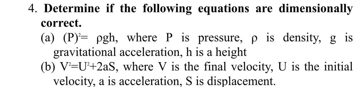 4. Determine if the following equations are dimensionally
correct.
(a) (P)¹= pgh, where P is pressure, p is density, g is
gravitational acceleration, h is a height
(b) V²=U²+2aS, where V is the final velocity, U is the initial
velocity, a is acceleration, S is displacement.