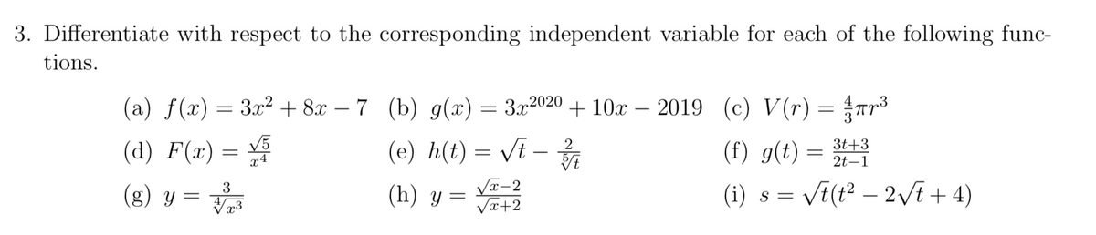 3. Differentiate with respect to the corresponding independent variable for each of the following func-
tions.
(a) f(x) = 3x² + 8x − 7 (b) g(x) = 3x²020 + 10x - 2019 (c) V(r) = πr ³
-
(d) F(x) = √√5
x4
3
(g) y = √
(e) h(t) = √t – 2/3/1
(h) y =
√√x-2
√x+2
(f) g(t) = 3t+3
2t-1
(i) s = √t(t²-2√t+4)