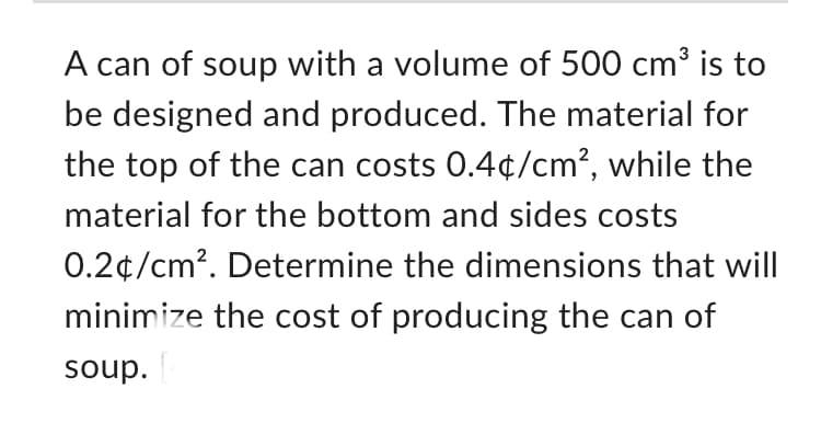 A can of soup with a volume of 500 cm³ is to
be designed and produced. The material for
the top of the can costs 0.4¢/cm², while the
material for the bottom and sides costs
0.2¢/cm². Determine the dimensions that will
minimize the cost of producing the can of
soup. [