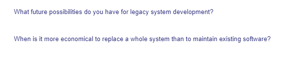 What future possibilities do you have for legacy system development?
When is it more economical to replace a whole system than to maintain existing software?