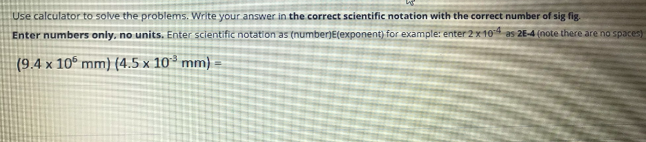 Use calculator to solve the problems. Write your answer in the correct scientific notation with the correct number of sig fig.
Enter numbers only, no units. Enter scientific notation as (number)E(exponent) for example: enter 2 x 104 as 2E-4 (note there are no spaces)
(9.4 x 10° mm) (4.5 x 10° mm) =
