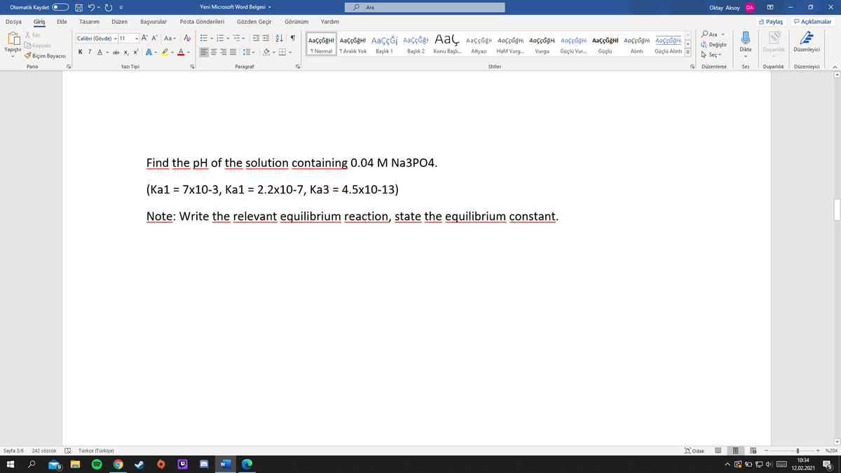 Otomatik Kaydet O
Yeni Microsoft Word Belgesi -
Ara
Oktay Aksoy OA
Giriş
Gözden Geçir
A Paylaş
P Açıklamalar
Dosya
Ekle
Tasarım
Düzen
Başvurular
Posta Gönderileri
Görünüm
Yardım
PAra v
X Kes
G Kopyala
V Biçim Boyacısı
- A A Aa v Ap
AaççĞğHr AaççğğHt AaçÇĞİ AaçÇĞğt AaÇ Aaççğh AaççĞğHi AaççĞğHI AaççĞğH AaççĞğHI AaççĞğH AaççĞğHI
Calibri (Gövde) - 11
Değiştir
Yapıştır
KTA - ab x, x A - Iv A -
I Normal
T Aralık Yok
Başlık 1
Başlık 2
Konu Başlı.
Altyazı
Hafif Vurg.
Vurgu
Güçlü Vur.
Güçlü
Dikte
Duyarlılık
Düzenleyici
Alıntı
Güçlü Alıntı
A Seç v
Pano
Yazı Tipi
Paragraf
Stiller
Düzenleme
Ses
Duyarlılık
Düzenleyici
Find the pH of the solution containing 0.04 M Na3PO4.
(Ка1 - 7x10-3, Kа1 3 2.2х10-7, Ка3 — 4.5х10-13)
Note: Write the relevant equilibrium reaction, state the equilibrium constant.
Sayfa 3/6
Türkçe (Türkiye)
Dodak
242 sözcük
%204
10:34
12.02.2021
