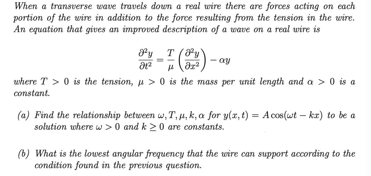 When a transverse wave travels down a real wire there are forces acting on each
portion of the wire in addition to the force resulting from the tension in the wire.
An equation that gives an improved description of a wave on a real wire is
a² y
Ət²
=
T
μl
(8
(8²y
?x2
- ay
-
where T > 0 is the tension, µ > 0 is the mass per unit length and a > 0 is a
constant.
(a) Find the relationship between w, T, u, k, a for y(x, t) = A cos(wt - kx) to be a
solution where w> 0 and k ≥ 0 are constants.
(b) What is the lowest angular frequency that the wire can support according to the
condition found in the previous question.