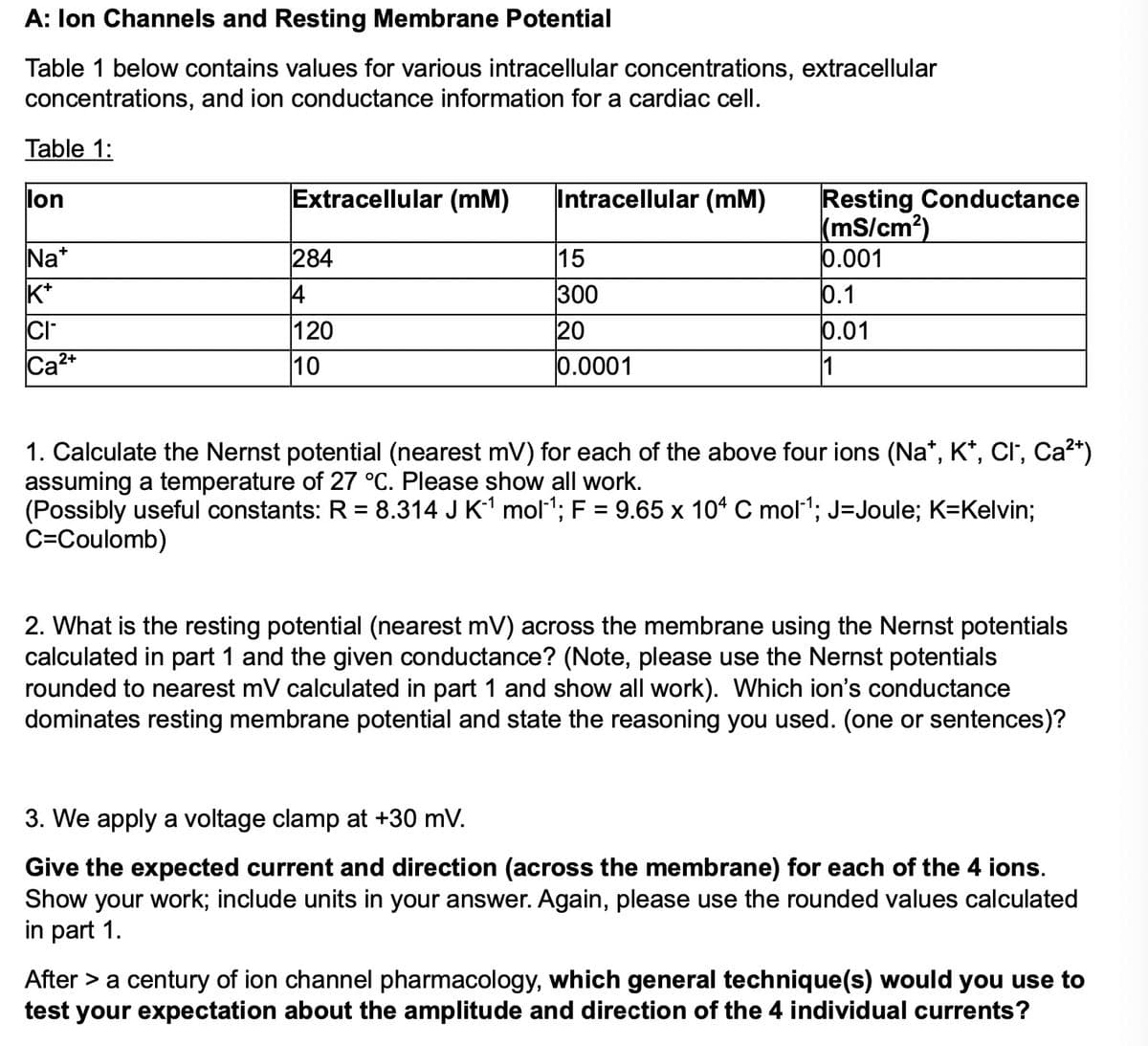 A: Ion Channels and Resting Membrane Potential
Table 1 below contains values for various intracellular concentrations, extracellular
concentrations, and ion conductance information for a cardiac cell.
Table 1:
lon
Extracellular (mM)
Na*
284
K+
4
CI
Ca2+
120
10
Intracellular (mM)
Resting Conductance
(mS/cm²)
15
0.001
300
0.1
20
0.01
0.0001
1
1. Calculate the Nernst potential (nearest mV) for each of the above four ions (Na*, K*, Cl, Ca²+)
assuming a temperature of 27 °C. Please show all work.
(Possibly useful constants: R = 8.314 J K 1 mol‍¹; F = 9.65 x 104 C mol¹; J=Joule; K=Kelvin;
C=Coulomb)
2. What is the resting potential (nearest mV) across the membrane using the Nernst potentials
calculated in part 1 and the given conductance? (Note, please use the Nernst potentials
rounded to nearest mV calculated in part 1 and show all work). Which ion's conductance
dominates resting membrane potential and state the reasoning you used. (one or sentences)?
3. We apply a voltage clamp at +30 mV.
Give the expected current and direction (across the membrane) for each of the 4 ions.
Show your work; include units in your answer. Again, please use the rounded values calculated
in part 1.
After > a century of ion channel pharmacology, which general technique(s) would you use to
test your expectation about the amplitude and direction of the 4 individual currents?