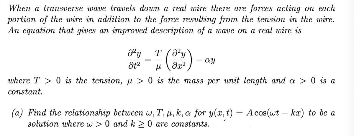 When a transverse wave travels down a real wire there are forces acting on each
portion of the wire in addition to the force resulting from the tension in the wire.
An equation that gives an improved description of a wave on a real wire is
J²y T (8²y
მყ
Ət²
=
дх2
ay
н
where T> 0 is the tension, µ> 0 is the mass per unit length and a > 0 is a
constant.
(a) Find the relationship between w, T, μ, k, a for y(x, t) = A cos(wt – kx) to be a
solution where w> 0 and k> 0 are constants.