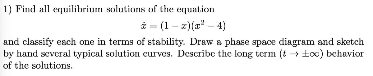 1) Find all equilibrium solutions of the equation
x = (1-x)(x² - 4)
and classify each one in terms of stability. Draw a phase space diagram and sketch
by hand several typical solution curves. Describe the long term (t → ±∞) behavior
of the solutions.