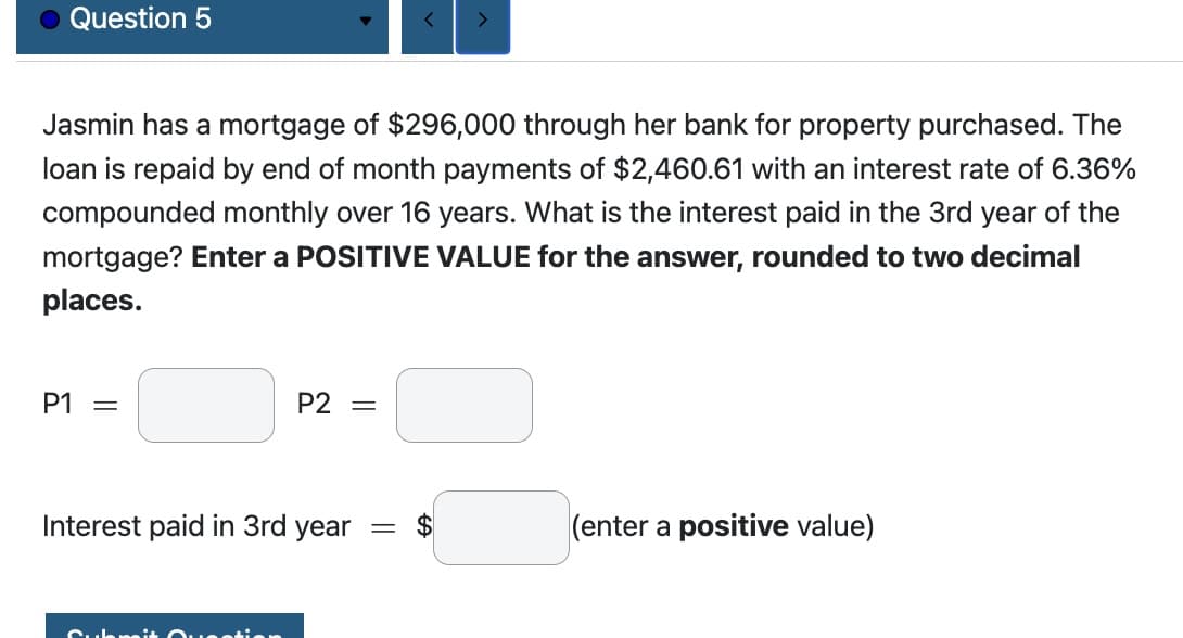 Question 5
P1 =
Jasmin has a mortgage of $296,000 through her bank for property purchased. The
loan is repaid by end of month payments of $2,460.61 with an interest rate of 6.36%
compounded monthly over 16 years. What is the interest paid in the 3rd year of the
mortgage? Enter a POSITIVE VALUE for the answer, rounded to two decimal
places.
P2 =
Interest paid in 3rd year =
Submit Question
<
>
EA
(enter a positive value)