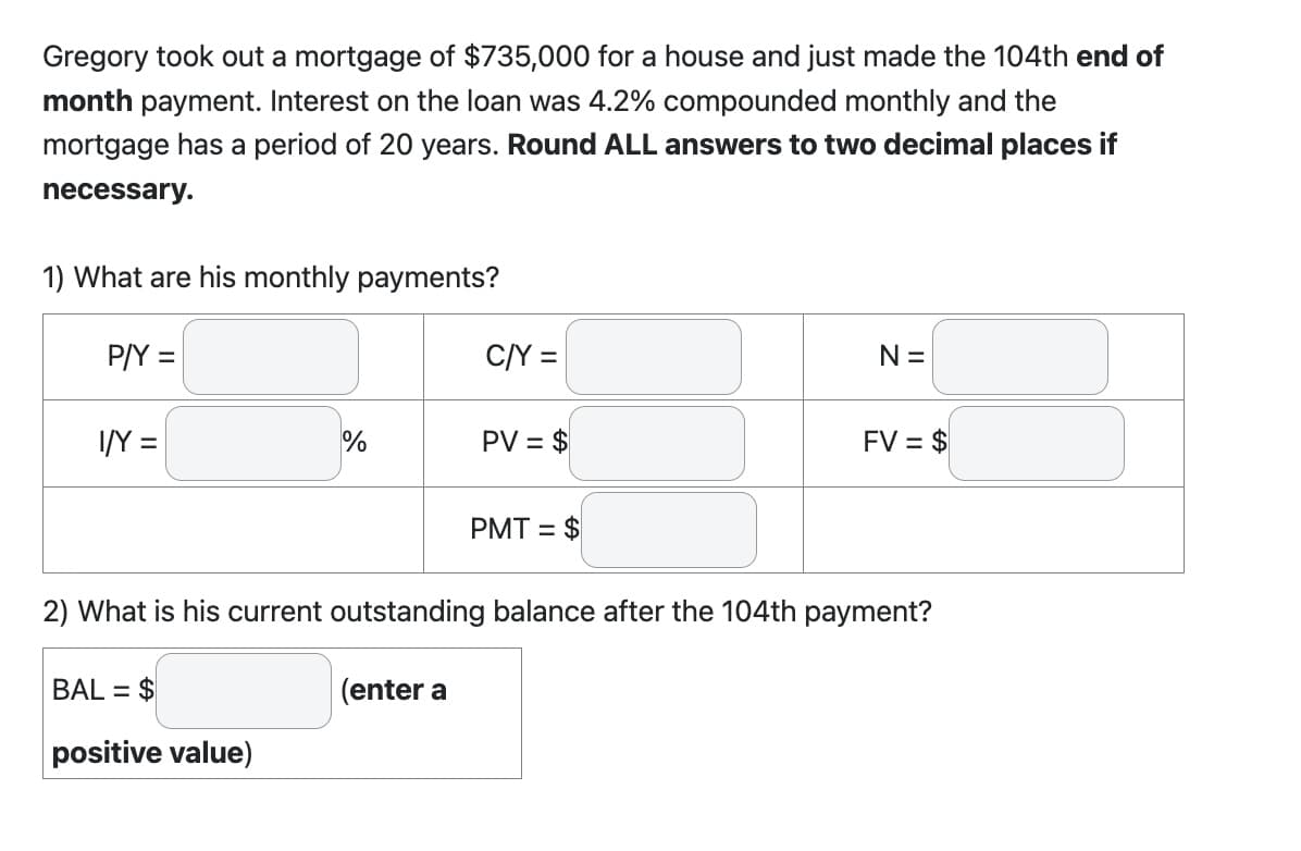 Gregory took out a mortgage of $735,000 for a house and just made the 104th end of
month payment. Interest on the loan was 4.2% compounded monthly and the
mortgage has a period of 20 years. Round ALL answers to two decimal places if
necessary.
1) What are his monthly payments?
P/Y =
I/Y =
%
BAL= $
positive value)
C/Y =
(enter a
PV = $
PMT= $
N =
2) What is his current outstanding balance after the 104th payment?
FV = $