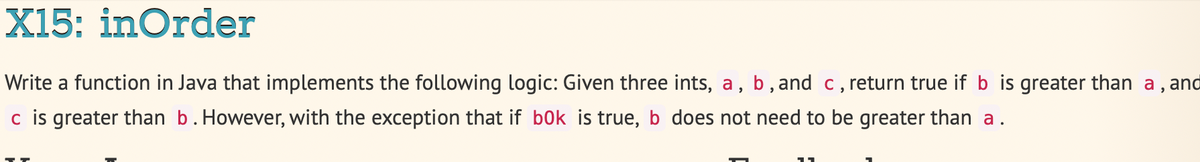 X15: inOrder
Write a function in Java that implements the following logic: Given three ints, a, b , and c,return true if b is greater than a, and
c is greater than b.However, with the exception that if bok is true, b does not need to be greater than a.
