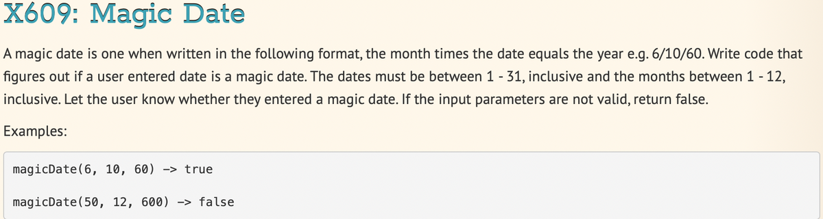 X609: Magic Date
A magic date is one when written in the following format, the month times the date equals the year e.g. 6/10/60. Write code that
figures out if a user entered date is a magic date. The dates must be between 1 - 31, inclusive and the months between 1 - 12,
inclusive. Let the user know whether they entered a magic date. If the input parameters are not valid, return false.
Examples:
magicDate(6, 10, 60) -> true
magicDate(50, 12, 600) –> false
