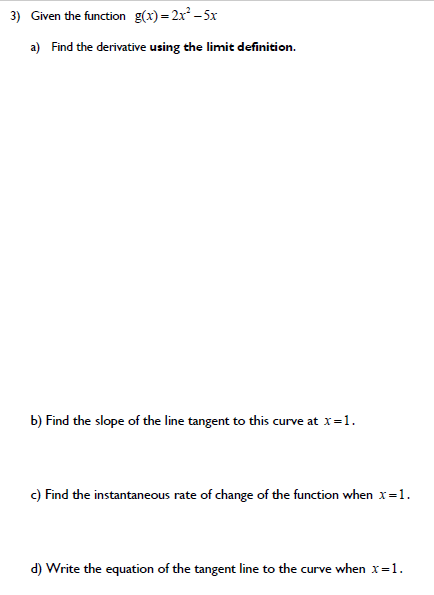 3) Given the function g(x)= 2x -5x
a) Find the derivative using the limit definition.
b) Find the slope of the line tangent to this curve at x=1.
c) Find the instantaneous rate of change of the function when x=1.
d) Write the equation of the tangent line to the curve when x=1.
