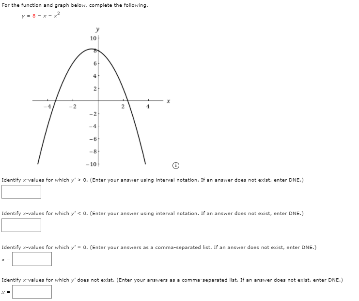 For the function and graph below, complete the following.
y = 8 - x - x2
10
of
6.
4
2
-4
-2
2
-4
-6
-8
- 10
Identify x-values for which y' > 0. (Enter your answer using interval notation. If an answer does not exist, enter DNE.)
Identify x-values for which y' < 0. (Enter your answer using interval notation. If an answer does not exist, enter DNE.)
Identify x-values for which y' = 0. (Enter your answers as a comma-separated list. If an answer does not exist, enter DNE.)
х
Identify x-values for which y' does not exist. (Enter your answers as a comma-separated list. If an answer does not exist, enter DNE.)
х
2.
