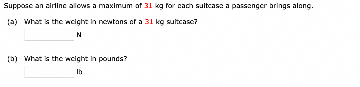 Suppose an airline allows a maximum of 31 kg for each suitcase a passenger brings along.
(a)
What is the weight in newtons of a 31 kg suitcase?
N
(b)
What is the weight in pounds?
Ib

