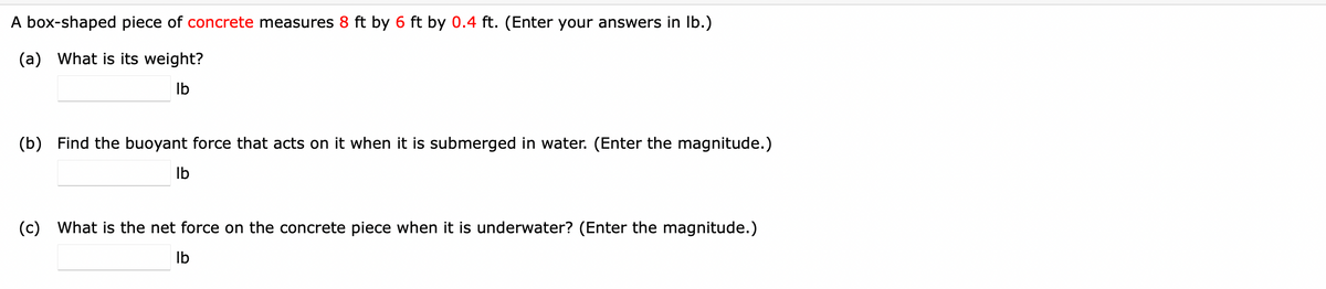 A box-shaped piece of concrete measures 8 ft by 6 ft by 0.4 ft. (Enter your answers in Ib.)
(a) What is its weight?
Ib
(b) Find the buoyant force that acts on it when it is submerged in water. (Enter the magnitude.)
Ib
(c) What is the net force on the concrete piece when it is underwater? (Enter the magnitude.)
Ib
