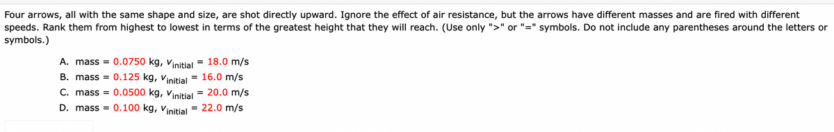 Four arrows, all with the same shape and size, are shot directly upward. Ignore the effect of air resistance, but the arrows have different masses and are fired with different
speeds. Rank them from highest to lowest in terms of the greatest height that they will reach. (Use only ">" or "=" symbols. Do not include any parentheses around the letters or
symbols.)
0.0750 kg, vinitial = 18.0 m/s
0.125 kg, Vinitial
A. mass =
%3D
B. mass =
16.0 m/s
C. mass = 0.0500 kg, Vinitial
20.0 m/s
D. mass =
0.100 kg, vinitial = 22.0 m/s
