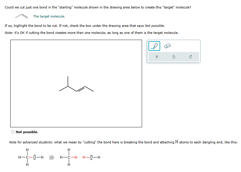 Could we cut just one bond in the "starting" molecule shown in the drawing area below to create this "target" molecule?
The target molecule.
If so, highlight the bond to be cut. If not, check the box under the drawing area that says Not possible.
Note: it's OK if cutting the bond creates more than one molecule, as long as one of them is the target molecule.
X
Not possible.
Note for advanced students: what we mean by "cutting" the bond here is breaking the bond and attaching H atoms to each dangling end, like this:
H
H
H-C-Ö-H
H-C-H H–Ộ—H
