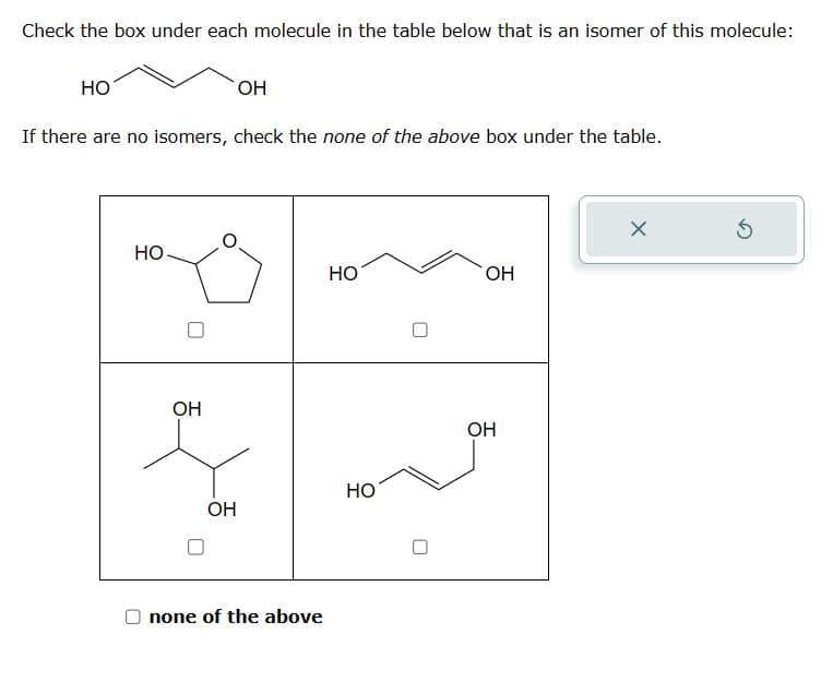 Check the box under each molecule in the table below that is an isomer of this molecule:
HO
OH
If there are no isomers, check the none of the above box under the table.
НО
OH
ОН
none of the above
HO
HO
OH
OH
X
5
