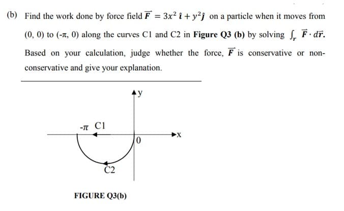 (b) Find the work done by force field F = 3x² î + y²j on a particle when it moves from
%3D
(0, 0) to (-7, 0) along the curves Cl and C2 in Figure Q3 (b) by solving , F. dĩ.
Based on your calculation, judge whether the force, F is conservative or non-
conservative and give your explanation.
y
-T C1
FIGURE Q3(b)
