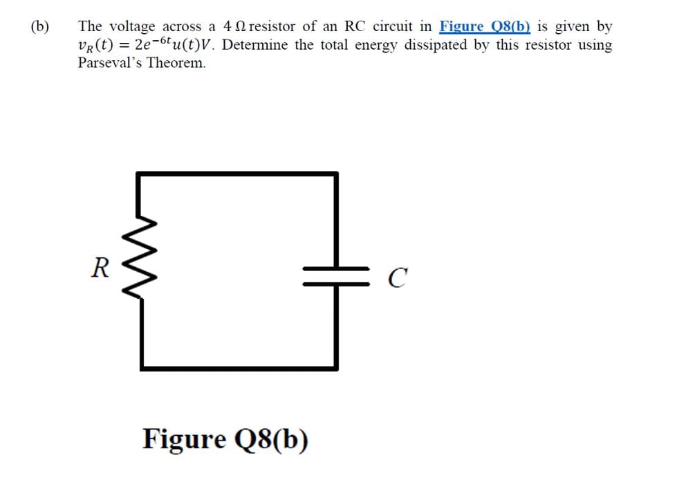 (b)
The voltage across a 4 N resistor of an RC circuit in Figure Q8(b) is given by
VR (t) = 2e-6tu(t)V. Determine the total energy dissipated by this resistor using
Parseval's Theorem.
R
C
Figure Q8(b)
