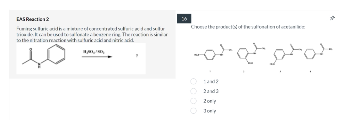 EAS Reaction 2
16
Choose the product(s) of the sulfonation of acetanilide:
Fuming sulfuric acid is a mixture of concentrated sulfuric acid and sulfur
trioxide. It can be used to sulfonate a benzene ring. The reaction is similar
to the nitration reaction with sulfuric acid and nitric acid.
H,S0,/SO,
स्-स० -
1 and 2
2 and 3
2 only
3 only
OOO O
