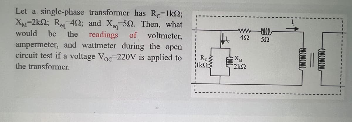 would be the
Let a single-phase transformer has Rc=1kn2;
XM-2k; Req=42; and Xeq-52. Then, what
readings of voltmeter,
ampermeter, and wattmeter during the open
circuit test if a voltage Voc-220V is applied to
the transformer.
Rc
|1ΚΩΣ
www.ell
452
552
XM
2ΚΩ