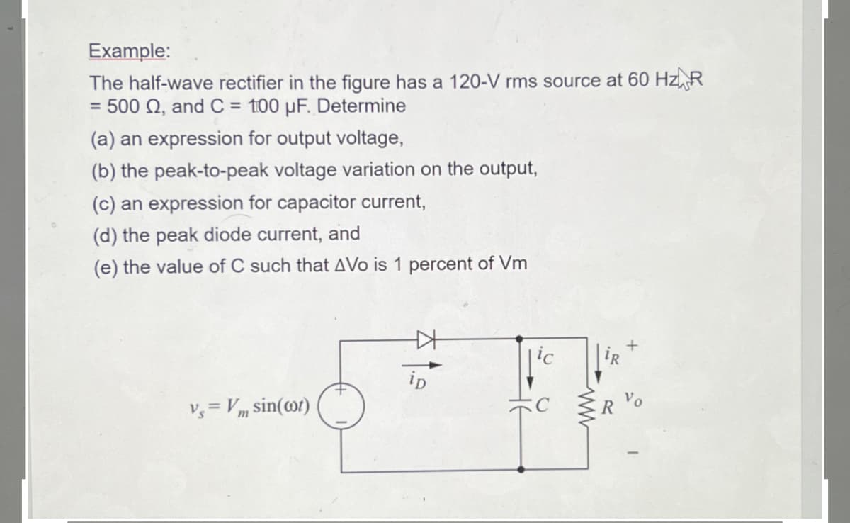 Example:
The half-wave rectifier in the figure has a 120-V rms source at 60 Hz R
= 500 02, and C= 100 µF. Determine
(a) an expression for output voltage,
(b) the peak-to-peak voltage variation on the output,
(c) an expression for capacitor current,
(d) the peak diode current, and
(e) the value of C such that AVo is 1 percent of Vm
Vs=Vm sin(cot)
+
ip